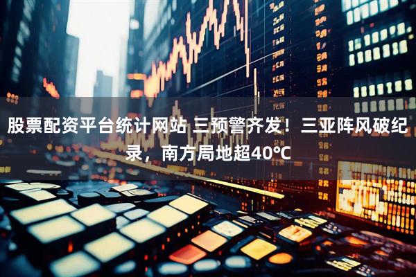 股票配资平台统计网站 三预警齐发！三亚阵风破纪录，南方局地超40℃