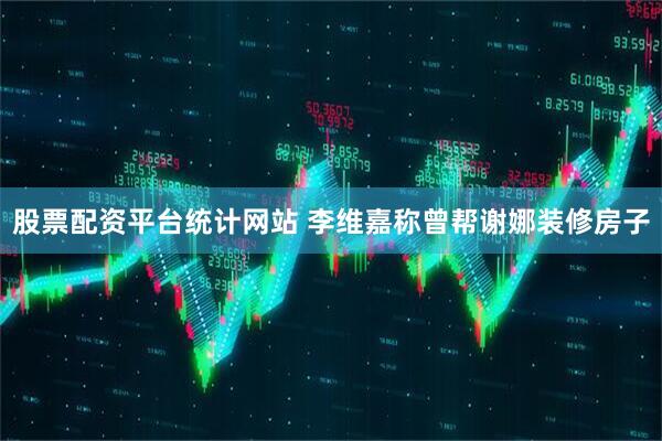 股票配资平台统计网站 李维嘉称曾帮谢娜装修房子