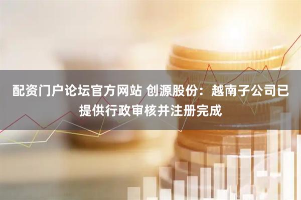 配资门户论坛官方网站 创源股份：越南子公司已提供行政审核并注册完成