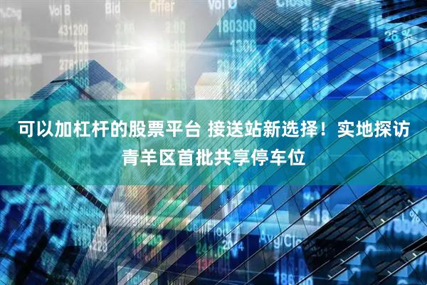 可以加杠杆的股票平台 接送站新选择！实地探访青羊区首批共享停车位