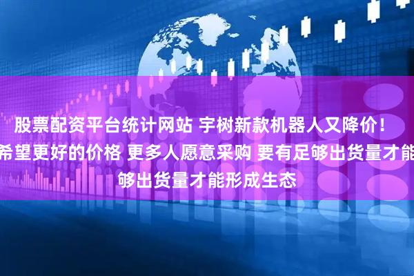 股票配资平台统计网站 宇树新款机器人又降价！ 王兴兴：希望更好的价格 更多人愿意采购 要有足够出货量才能形成生态