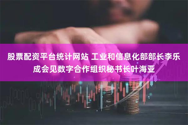 股票配资平台统计网站 工业和信息化部部长李乐成会见数字合作组织秘书长叶海亚