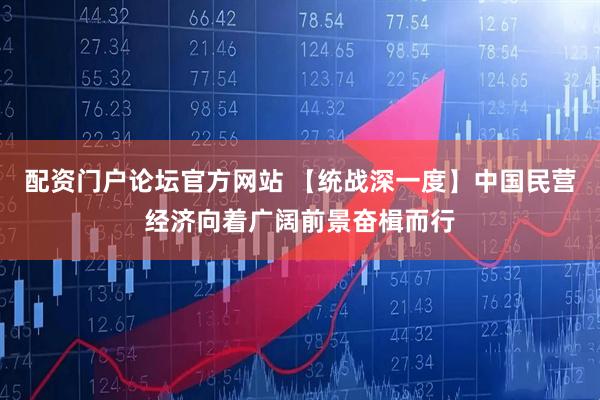 配资门户论坛官方网站 【统战深一度】中国民营经济向着广阔前景奋楫而行