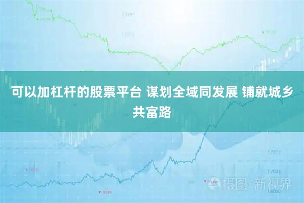 可以加杠杆的股票平台 谋划全域同发展 铺就城乡共富路