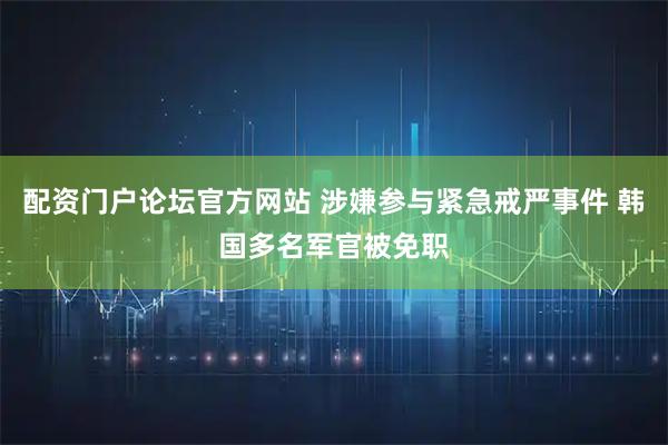 配资门户论坛官方网站 涉嫌参与紧急戒严事件 韩国多名军官被免职