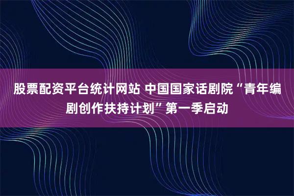 股票配资平台统计网站 中国国家话剧院“青年编剧创作扶持计划”第一季启动