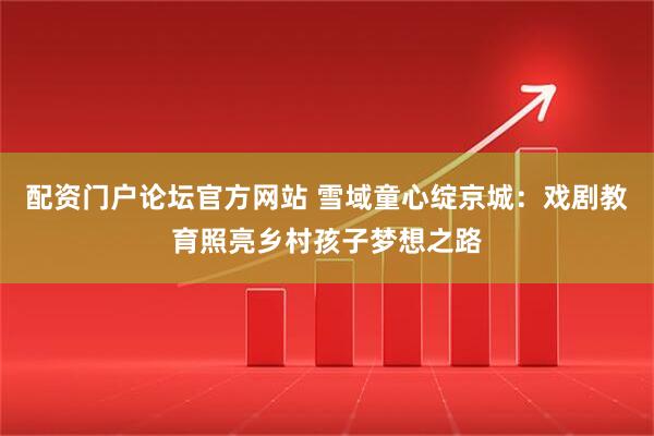 配资门户论坛官方网站 雪域童心绽京城:戏剧教育照亮乡村孩子梦想之路