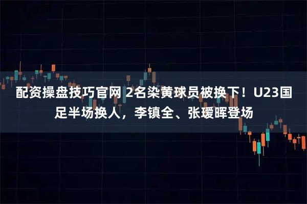 配资操盘技巧官网 2名染黄球员被换下！U23国足半场换人，李镇全、张瑷晖登场