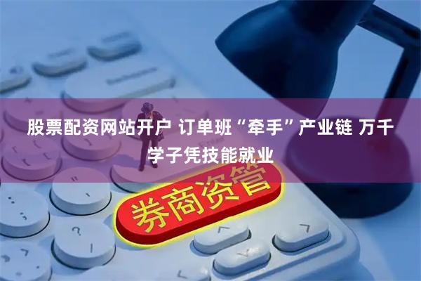股票配资网站开户 订单班“牵手”产业链 万千学子凭技能就业