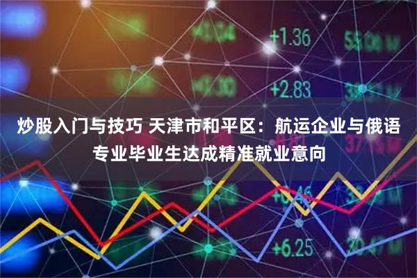 炒股入门与技巧 天津市和平区：航运企业与俄语专业毕业生达成精准就业意向