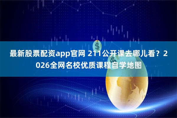 最新股票配资app官网 211公开课去哪儿看？2026全网名校优质课程自学地图