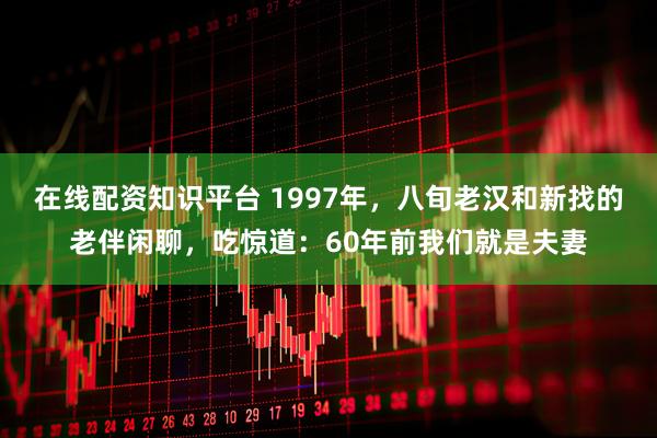 在线配资知识平台 1997年，八旬老汉和新找的老伴闲聊，吃惊道：60年前我们就是夫妻