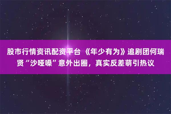 股市行情资讯配资平台 《年少有为》追剧团何瑞贤“沙哑嗓”意外出圈，真实反差萌引热议