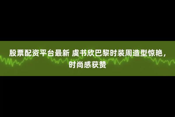 股票配资平台最新 虞书欣巴黎时装周造型惊艳，时尚感获赞
