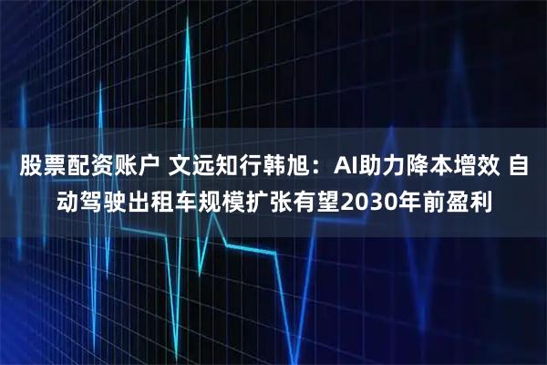 股票配资账户 文远知行韩旭：AI助力降本增效 自动驾驶出租车规模扩张有望2030年前盈利