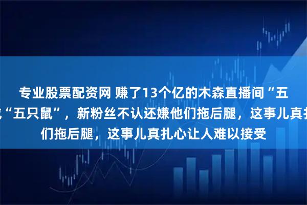 专业股票配资网 赚了13个亿的木森直播间“五兄弟”，却被骂成“五只鼠”，新粉丝不认还嫌他们拖后腿，这事儿真扎心让人难以接受
