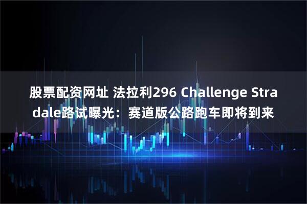 股票配资网址 法拉利296 Challenge Stradale路试曝光：赛道版公路跑车即将到来
