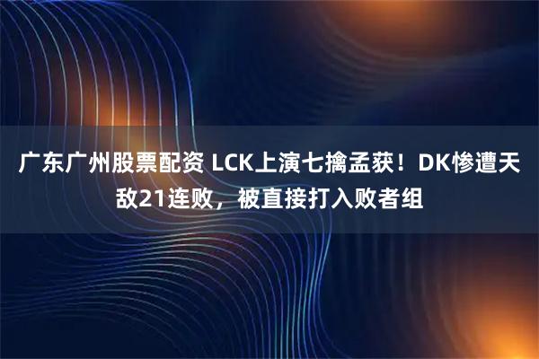 广东广州股票配资 LCK上演七擒孟获！DK惨遭天敌21连败，被直接打入败者组