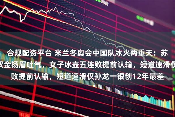 合规配资平台 米兰冬奥会中国队冰火两重天：苏翊鸣徐梦桃两小时夺双金扬眉吐气，女子冰壶五连败提前认输，短道速滑仅孙龙一银创12年最差