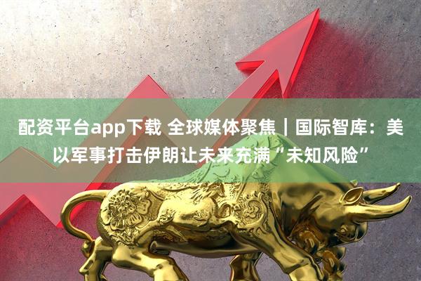 配资平台app下载 全球媒体聚焦|国际智库:美以军事打击伊朗让未来充满“未知风险”