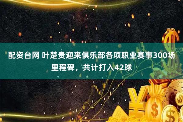 配资台网 叶楚贵迎来俱乐部各项职业赛事300场里程碑，共计打入42球