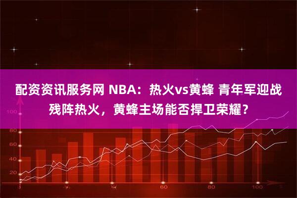 配资资讯服务网 NBA：热火vs黄蜂 青年军迎战残阵热火，黄蜂主场能否捍卫荣耀？