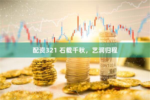 配资321 石载千秋，艺润归程