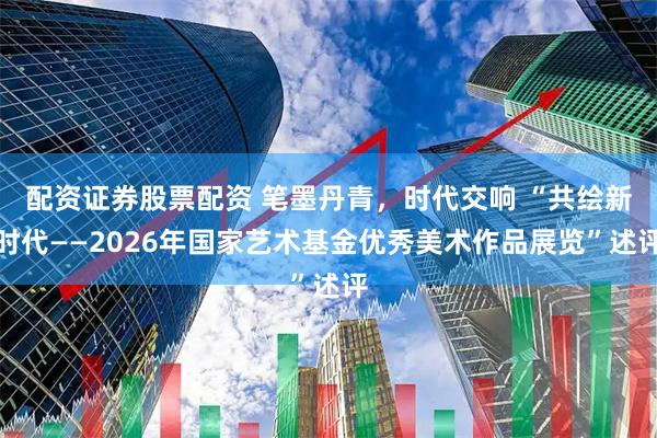 配资证券股票配资 笔墨丹青，时代交响 “共绘新时代——2026年国家艺术基金优秀美术作品展览”述评