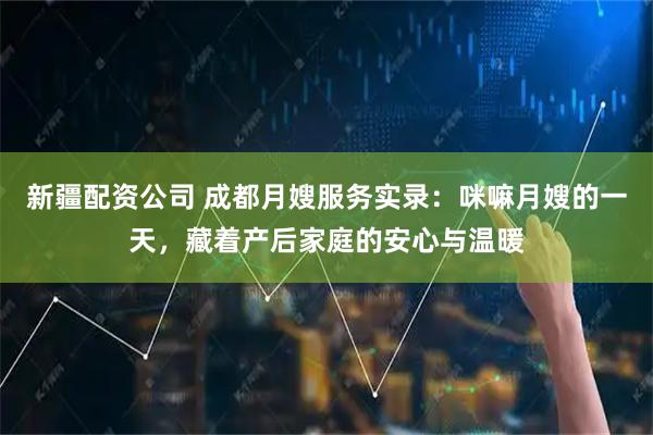 新疆配资公司 成都月嫂服务实录：咪嘛月嫂的一天，藏着产后家庭的安心与温暖
