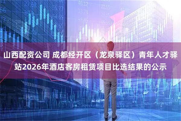 山西配资公司 成都经开区（龙泉驿区）青年人才驿站2026年酒店客房租赁项目比选结果的公示