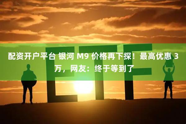 配资开户平台 银河 M9 价格再下探！最高优惠 3 万，网友：终于等到了