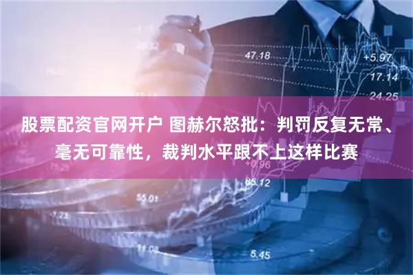 股票配资官网开户 图赫尔怒批：判罚反复无常、毫无可靠性，裁判水平跟不上这样比赛